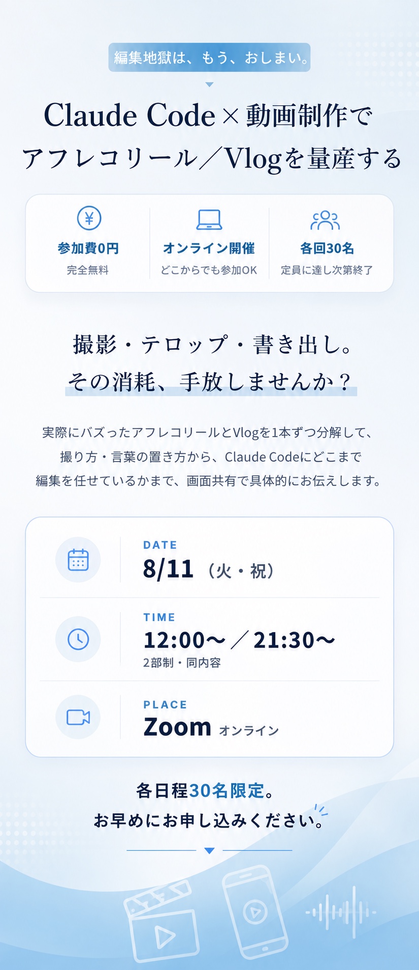 編集地獄は、もう、おしまい。Claude Code×動画制作でアフレコリール／Vlogを量産する。参加費0円（完全無料）／オンライン開催（どこからでも参加OK）／各回30名（定員に達し次第終了）。撮影・テロップ・書き出し、その消耗、手放しませんか？ 実際にバズったアフレコリールとVlogを1本ずつ分解して、撮り方・言葉の置き方から、Claude Codeにどこまで編集を任せているかまで、画面共有で具体的にお伝えします。DATE 8/11（火・祝）／TIME 12:00〜・21:30〜（2部制・同内容）／PLACE Zoom（オンライン）。各日程30名限定、お早めにお申し込みください。